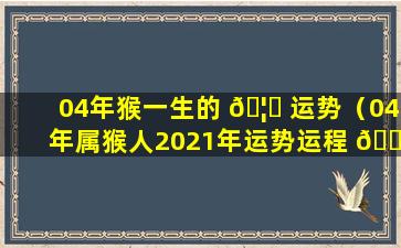 04年猴一生的 🦁 运势（04年属猴人2021年运势运程 🌸 每月运程）